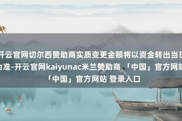 开云官网切尔西赞助商实质变更金额将以资金转出当日专户余额为准-开云官网kaiyunac米兰赞助商 「中国」官方网站 登录入口