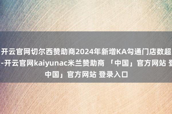 开云官网切尔西赞助商2024年新增KA勾通门店数超7500家-开云官网kaiyunac米兰赞助商 「中国」官方网站 登录入口