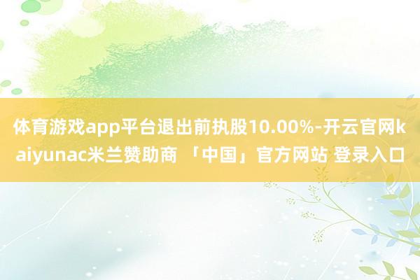 体育游戏app平台退出前执股10.00%-开云官网kaiyunac米兰赞助商 「中国」官方网站 登录入口