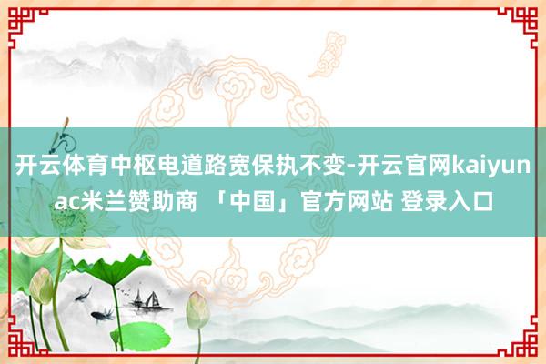 开云体育中枢电道路宽保执不变-开云官网kaiyunac米兰赞助商 「中国」官方网站 登录入口
