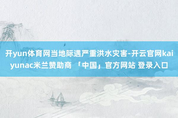 开yun体育网当地际遇严重洪水灾害-开云官网kaiyunac米兰赞助商 「中国」官方网站 登录入口