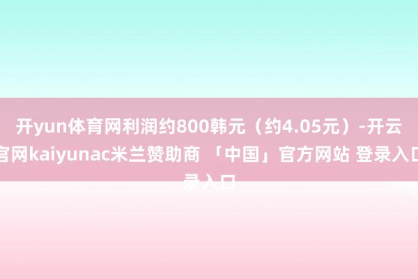 开yun体育网利润约800韩元（约4.05元）-开云官网kaiyunac米兰赞助商 「中国」官方网站 登录入口