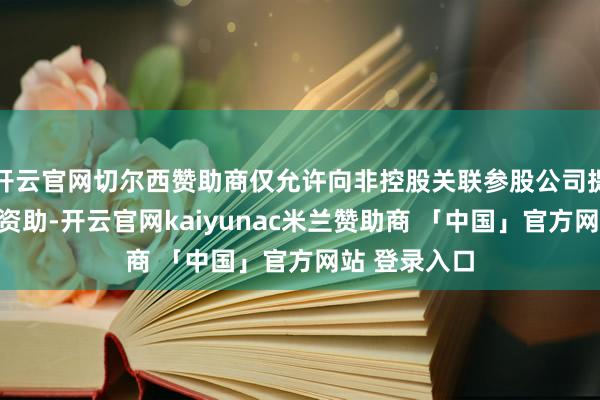 开云官网切尔西赞助商仅允许向非控股关联参股公司提供同等条目资助-开云官网kaiyunac米兰赞助商 「中国」官方网站 登录入口