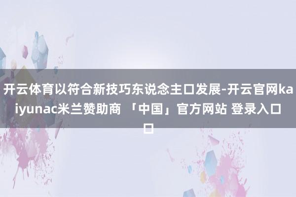 开云体育以符合新技巧东说念主口发展-开云官网kaiyunac米兰赞助商 「中国」官方网站 登录入口