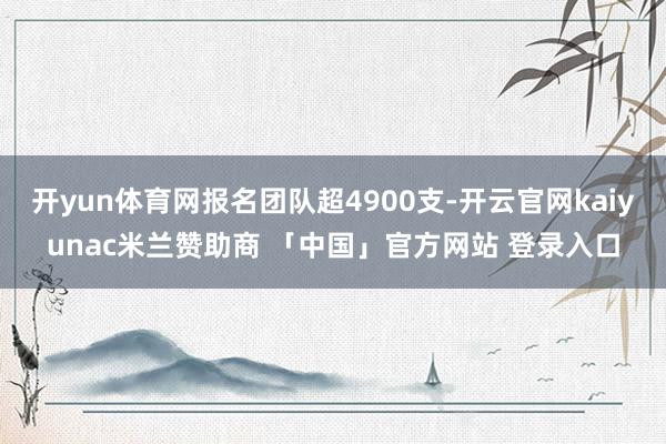 开yun体育网报名团队超4900支-开云官网kaiyunac米兰赞助商 「中国」官方网站 登录入口