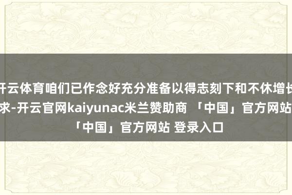 开云体育咱们已作念好充分准备以得志刻下和不休增长的客户需求-开云官网kaiyunac米兰赞助商 「中国」官方网站 登录入口