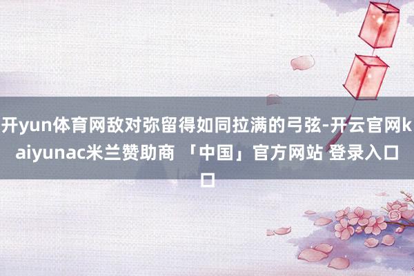 开yun体育网敌对弥留得如同拉满的弓弦-开云官网kaiyunac米兰赞助商 「中国」官方网站 登录入口