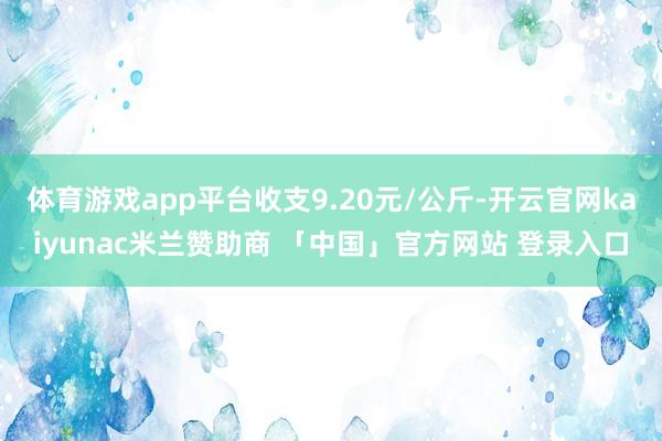 体育游戏app平台收支9.20元/公斤-开云官网kaiyunac米兰赞助商 「中国」官方网站 登录入口