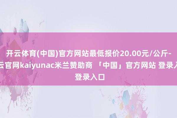 开云体育(中国)官方网站最低报价20.00元/公斤-开云官网kaiyunac米兰赞助商 「中国」官方网站 登录入口
