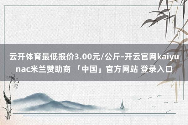 云开体育最低报价3.00元/公斤-开云官网kaiyunac米兰赞助商 「中国」官方网站 登录入口