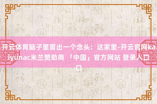 开云体育脑子里冒出一个念头：这家里-开云官网kaiyunac米兰赞助商 「中国」官方网站 登录入口