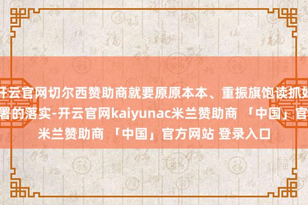 开云官网切尔西赞助商就要原原本本、重振旗饱读抓好对党中央决议部署的落实-开云官网kaiyunac米兰赞助商 「中国」官方网站 登录入口