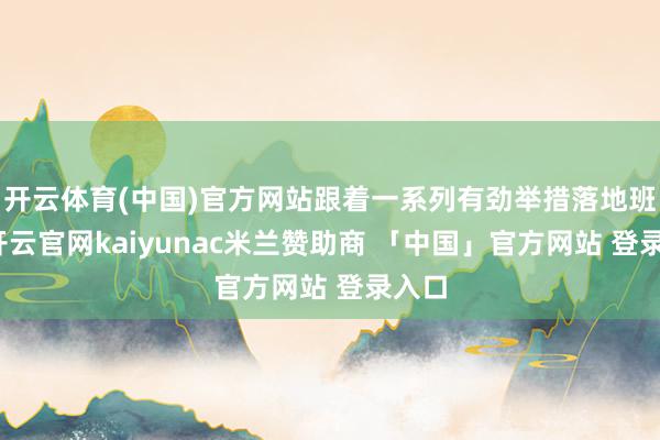 开云体育(中国)官方网站跟着一系列有劲举措落地班师-开云官网kaiyunac米兰赞助商 「中国」官方网站 登录入口
