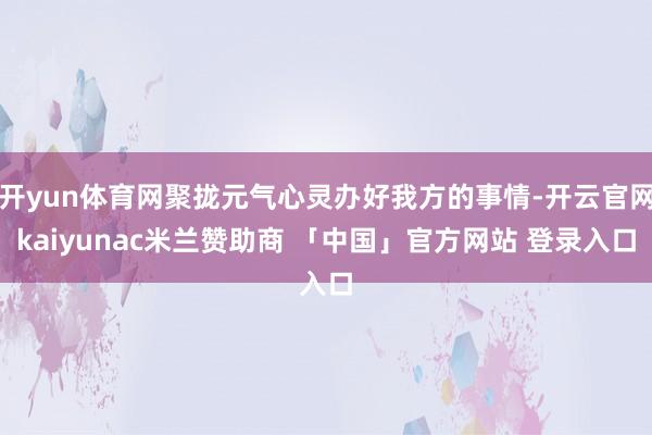 开yun体育网聚拢元气心灵办好我方的事情-开云官网kaiyunac米兰赞助商 「中国」官方网站 登录入口