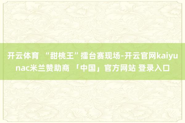 开云体育  “甜桃王”擂台赛现场-开云官网kaiyunac米兰赞助商 「中国」官方网站 登录入口