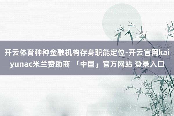 开云体育种种金融机构存身职能定位-开云官网kaiyunac米兰赞助商 「中国」官方网站 登录入口