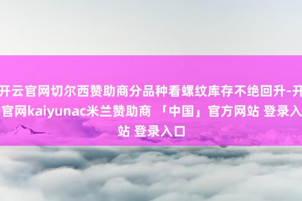 开云官网切尔西赞助商分品种看螺纹库存不绝回升-开云官网kaiyunac米兰赞助商 「中国」官方网站 登录入口
