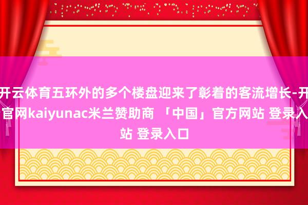 开云体育五环外的多个楼盘迎来了彰着的客流增长-开云官网kaiyunac米兰赞助商 「中国」官方网站 登录入口