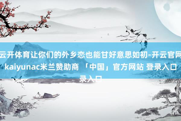 云开体育让你们的外乡恋也能甘好意思如初-开云官网kaiyunac米兰赞助商 「中国」官方网站 登录入口