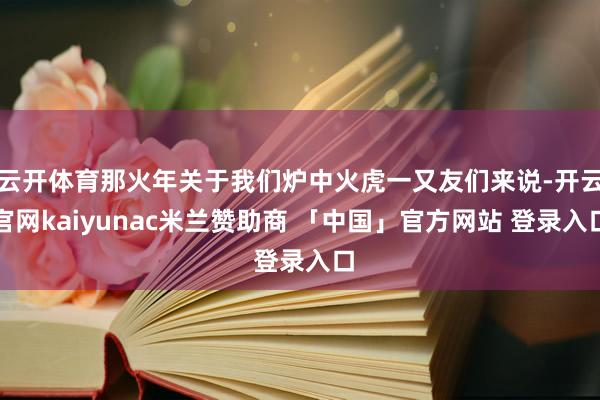 云开体育那火年关于我们炉中火虎一又友们来说-开云官网kaiyunac米兰赞助商 「中国」官方网站 登录入口