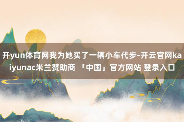 开yun体育网我为她买了一辆小车代步-开云官网kaiyunac米兰赞助商 「中国」官方网站 登录入口