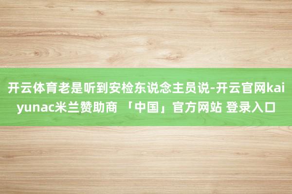 开云体育老是听到安检东说念主员说-开云官网kaiyunac米兰赞助商 「中国」官方网站 登录入口