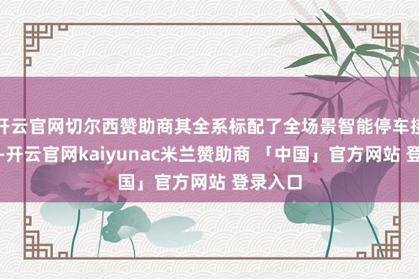 开云官网切尔西赞助商其全系标配了全场景智能停车接济系统-开云官网kaiyunac米兰赞助商 「中国」官方网站 登录入口