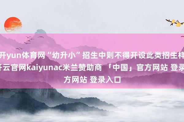 开yun体育网“幼升小”招生中则不得开设此类招生样貌-开云官网kaiyunac米兰赞助商 「中国」官方网站 登录入口