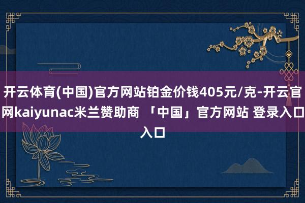 开云体育(中国)官方网站铂金价钱405元/克-开云官网kaiyunac米兰赞助商 「中国」官方网站 登录入口