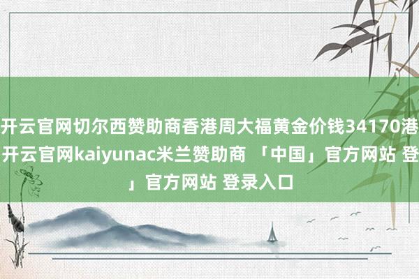 开云官网切尔西赞助商香港周大福黄金价钱34170港币/两-开云官网kaiyunac米兰赞助商 「中国」官方网站 登录入口