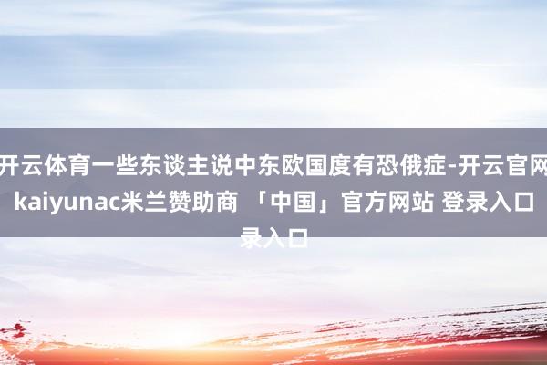 开云体育一些东谈主说中东欧国度有恐俄症-开云官网kaiyunac米兰赞助商 「中国」官方网站 登录入口