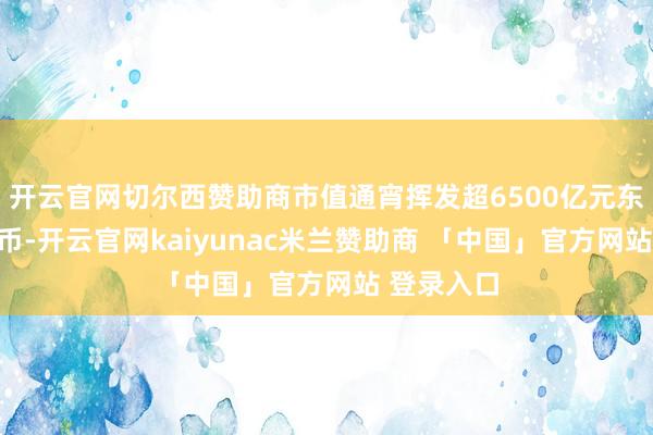 开云官网切尔西赞助商市值通宵挥发超6500亿元东说念主民币-开云官网kaiyunac米兰赞助商 「中国」官方网站 登录入口