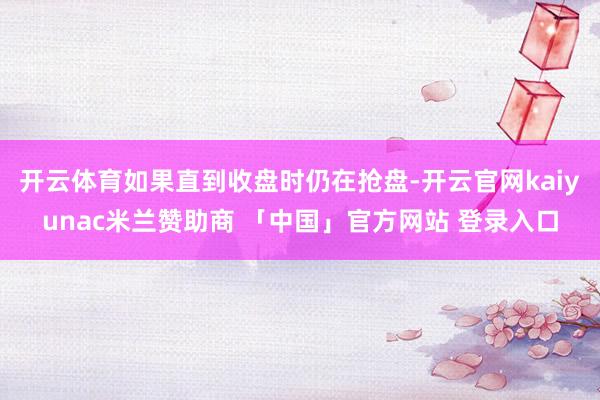 开云体育如果直到收盘时仍在抢盘-开云官网kaiyunac米兰赞助商 「中国」官方网站 登录入口