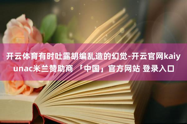 开云体育有时吐露胡编乱造的幻觉-开云官网kaiyunac米兰赞助商 「中国」官方网站 登录入口