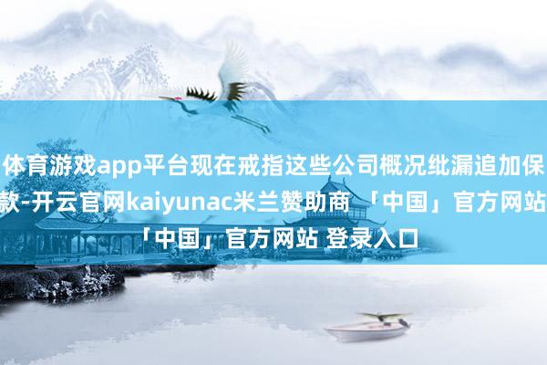 体育游戏app平台现在戒指这些公司概况纰漏追加保证金的条款-开云官网kaiyunac米兰赞助商 「中国」官方网站 登录入口