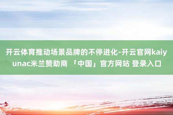 开云体育推动场景品牌的不停进化-开云官网kaiyunac米兰赞助商 「中国」官方网站 登录入口