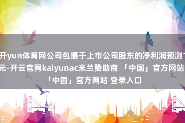 开yun体育网公司包摄于上市公司股东的净利润预测13至14亿元-开云官网kaiyunac米兰赞助商 「中国」官方网站 登录入口