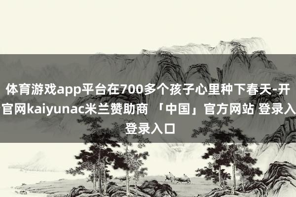 体育游戏app平台在700多个孩子心里种下春天-开云官网kaiyunac米兰赞助商 「中国」官方网站 登录入口