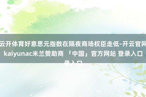 云开体育好意思元指数在隔夜商场权臣走低-开云官网kaiyunac米兰赞助商 「中国」官方网站 登录入口