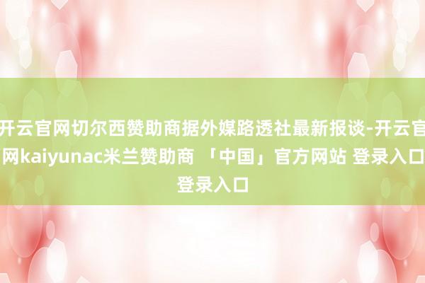 开云官网切尔西赞助商据外媒路透社最新报谈-开云官网kaiyunac米兰赞助商 「中国」官方网站 登录入口