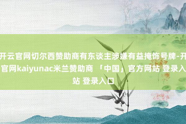 开云官网切尔西赞助商有东谈主涉嫌有益掩饰号牌-开云官网kaiyunac米兰赞助商 「中国」官方网站 登录入口