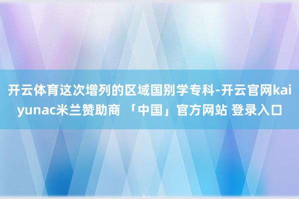 开云体育这次增列的区域国别学专科-开云官网kaiyunac米兰赞助商 「中国」官方网站 登录入口