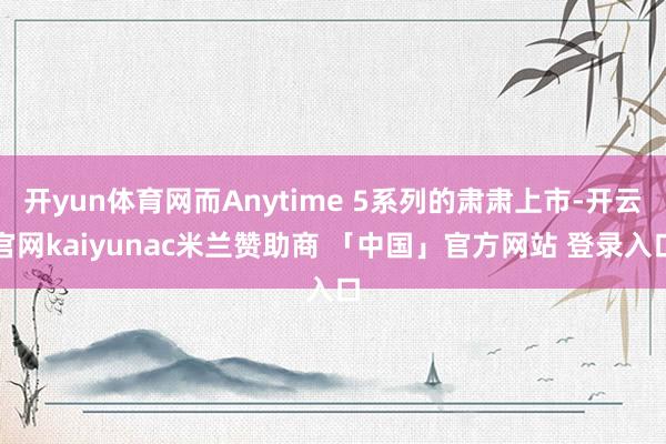 开yun体育网而Anytime 5系列的肃肃上市-开云官网kaiyunac米兰赞助商 「中国」官方网站 登录入口