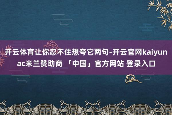 开云体育让你忍不住想夸它两句-开云官网kaiyunac米兰赞助商 「中国」官方网站 登录入口