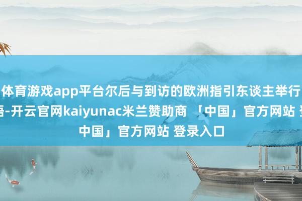 体育游戏app平台尔后与到访的欧洲指引东谈主举行集体会晤-开云官网kaiyunac米兰赞助商 「中国」官方网站 登录入口
