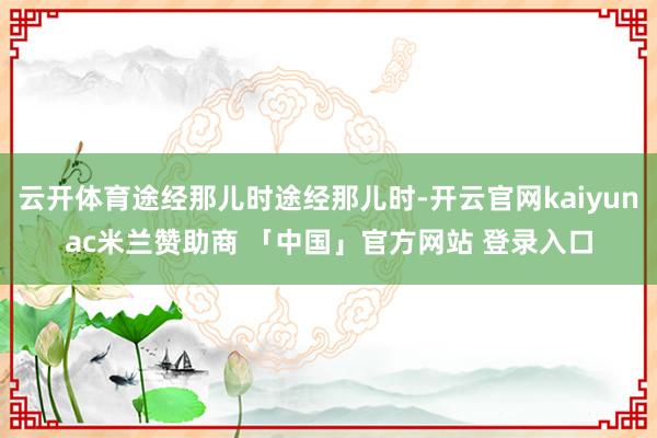 云开体育途经那儿时途经那儿时-开云官网kaiyunac米兰赞助商 「中国」官方网站 登录入口