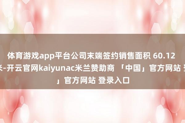 体育游戏app平台公司末端签约销售面积 60.12 万正常米-开云官网kaiyunac米兰赞助商 「中国」官方网站 登录入口