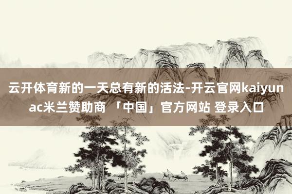 云开体育新的一天总有新的活法-开云官网kaiyunac米兰赞助商 「中国」官方网站 登录入口