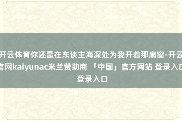 开云体育你还是在东谈主海深处为我开着那扇窗-开云官网kaiyunac米兰赞助商 「中国」官方网站 登录入口