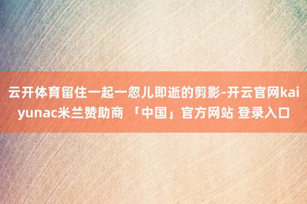 云开体育留住一起一忽儿即逝的剪影-开云官网kaiyunac米兰赞助商 「中国」官方网站 登录入口